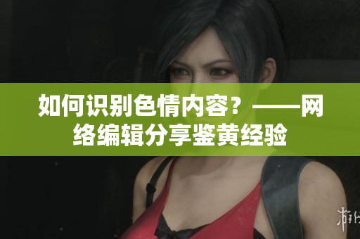 如何识别色情内容？——网络编辑分享鉴黄经验