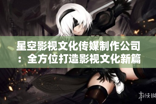 星空影视文化传媒制作公司：全方位打造影视文化新篇章