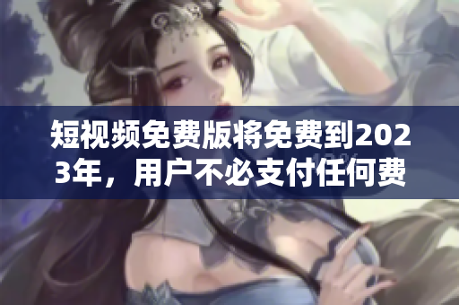 短视频免费版将免费到2023年，用户不必支付任何费用