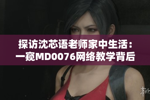 探访沈芯语老师家中生活：一窥MD0076网络教学背后的努力与坚持