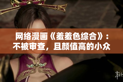 网络漫画《羞羞色综合》：不被审查，且颜值高的小众文化艺术