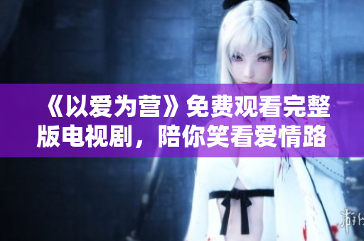 《以爱为营》免费观看完整版电视剧，陪你笑看爱情路！