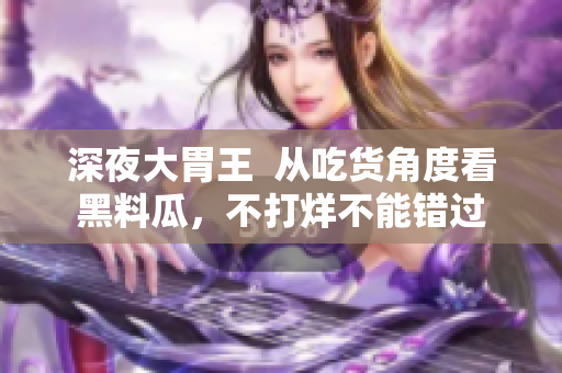深夜大胃王  从吃货角度看黑料瓜，不打烊不能错过