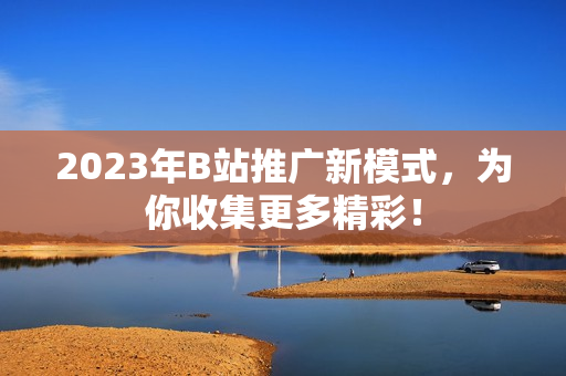 2023年B站推广新模式，为你收集更多精彩！