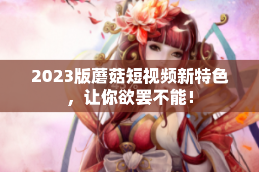 2023版蘑菇短视频新特色，让你欲罢不能！
