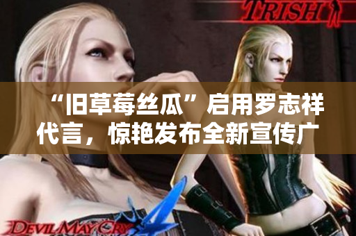 “旧草莓丝瓜”启用罗志祥代言，惊艳发布全新宣传广告