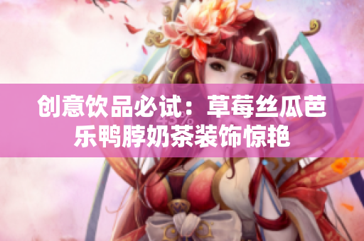 创意饮品必试：草莓丝瓜芭乐鸭脖奶茶装饰惊艳