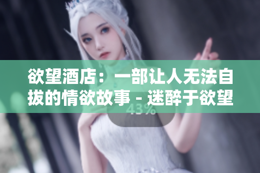 欲望酒店：一部让人无法自拔的情欲故事 - 迷醉于欲望：《欲望酒店》的情欲故事