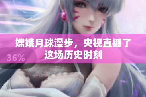嫦娥月球漫步，央视直播了这场历史时刻