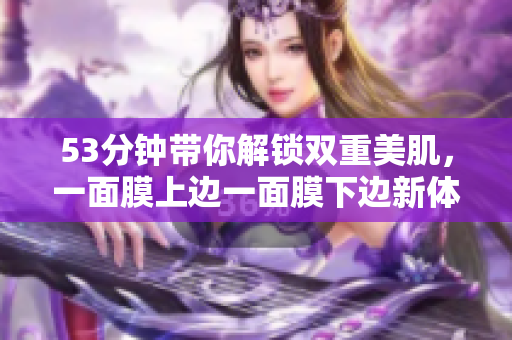 53分钟带你解锁双重美肌，一面膜上边一面膜下边新体验！