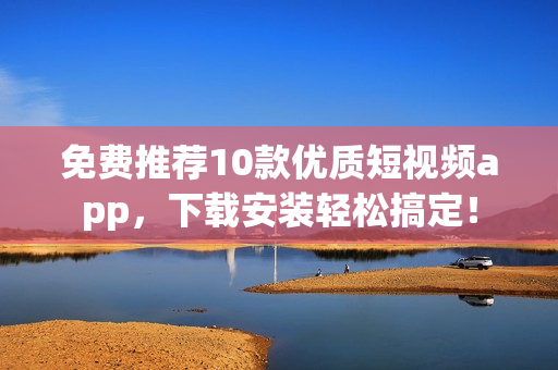 免费推荐10款优质短视频app，下载安装轻松搞定！