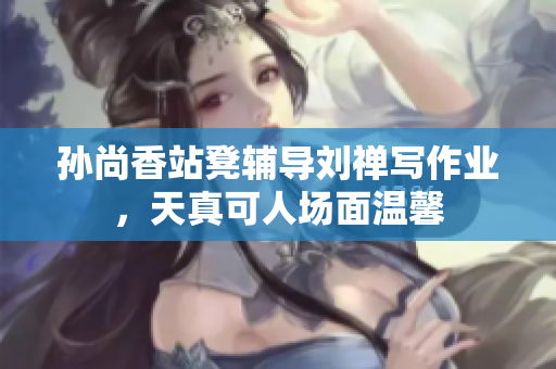 孙尚香站凳辅导刘禅写作业，天真可人场面温馨