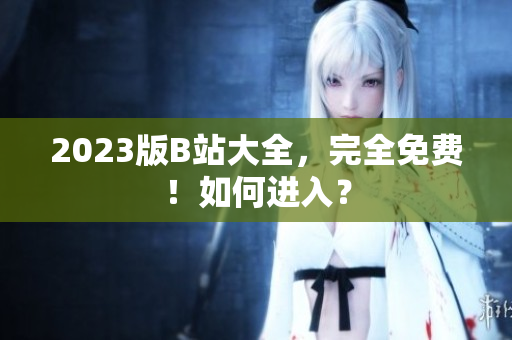 2023版B站大全，完全免费！如何进入？