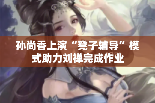 孙尚香上演“凳子辅导”模式助力刘禅完成作业