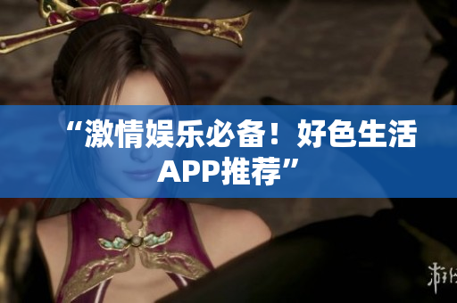 “激情娱乐必备！好色生活APP推荐”