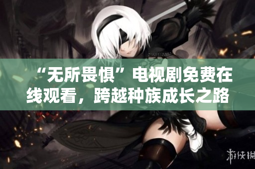 “无所畏惧”电视剧免费在线观看，跨越种族成长之路
