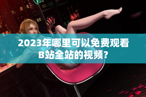 2023年哪里可以免费观看B站全站的视频？