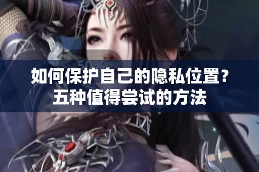 如何保护自己的隐私位置？五种值得尝试的方法
