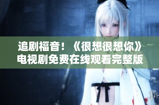 追剧福音！《很想很想你》电视剧免费在线观看完整版