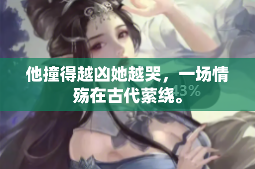 他撞得越凶她越哭，一场情殇在古代萦绕。