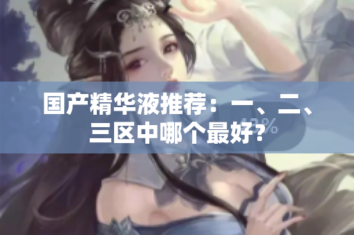 国产精华液推荐：一、二、三区中哪个最好？