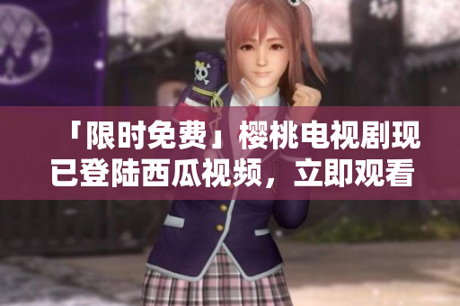 「限时免费」樱桃电视剧现已登陆西瓜视频，立即观看！