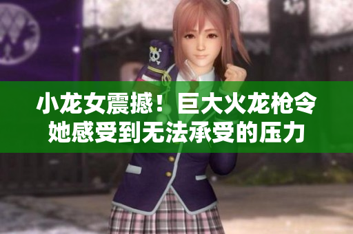 小龙女震撼！巨大火龙枪令她感受到无法承受的压力