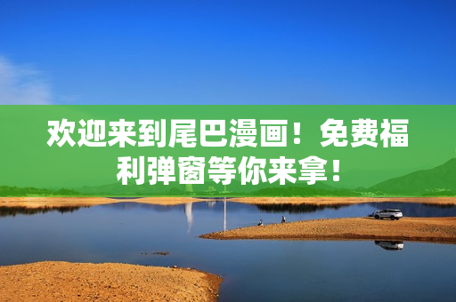 欢迎来到尾巴漫画！免费福利弹窗等你来拿！