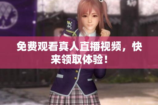 免费观看真人直播视频，快来领取体验！