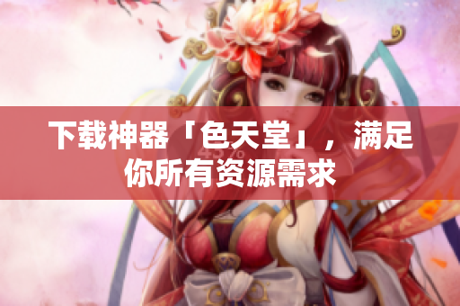 下载神器「色天堂」，满足你所有资源需求