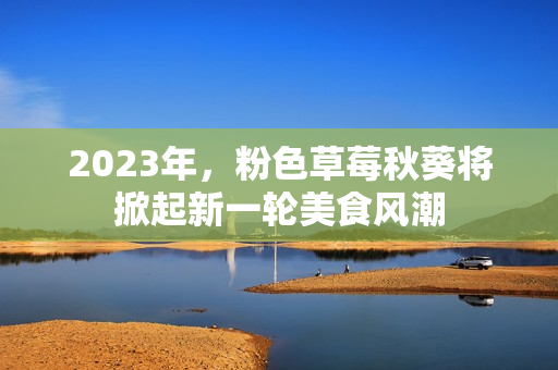2023年，粉色草莓秋葵将掀起新一轮美食风潮