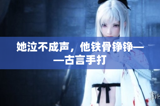 她泣不成声，他铁骨铮铮——古言手打
