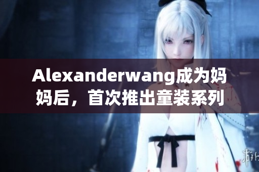 Alexanderwang成为妈妈后，首次推出童装系列