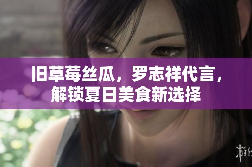 旧草莓丝瓜，罗志祥代言，解锁夏日美食新选择