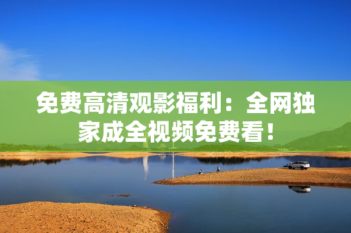 免费高清观影福利：全网独家成全视频免费看！