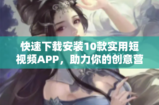 快速下载安装10款实用短视频APP，助力你的创意营销！