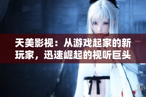 天美影视：从游戏起家的新玩家，迅速崛起的视听巨头