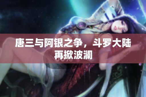 唐三与阿银之争，斗罗大陆再掀波澜