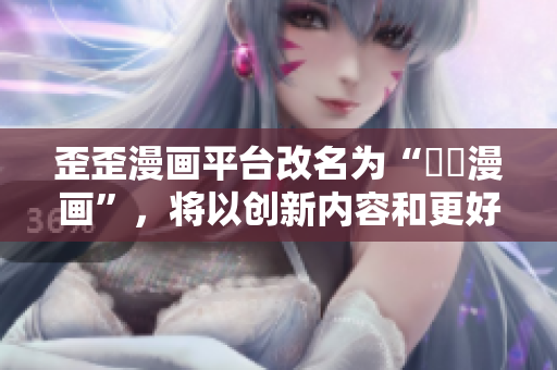 歪歪漫画平台改名为“蒟蒻漫画”，将以创新内容和更好的用户体验吸引年轻用户
