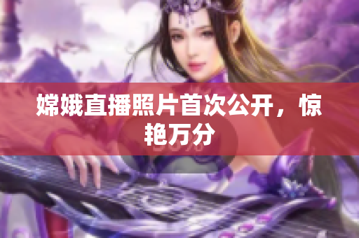 嫦娥直播照片首次公开，惊艳万分