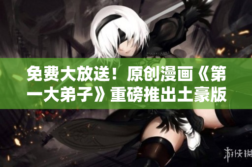 免费大放送！原创漫画《第一大弟子》重磅推出土豪版
