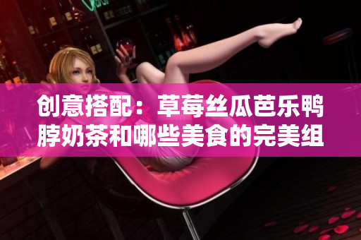 创意搭配：草莓丝瓜芭乐鸭脖奶茶和哪些美食的完美组合？
