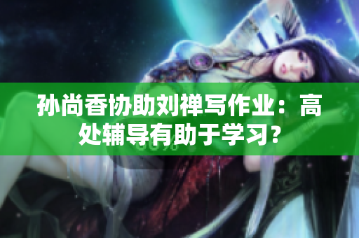 孙尚香协助刘禅写作业：高处辅导有助于学习？