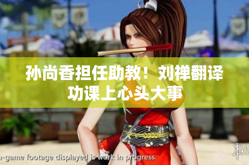 孙尚香担任助教！刘禅翻译功课上心头大事
