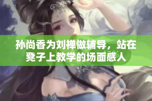 孙尚香为刘禅做辅导，站在凳子上教学的场面感人