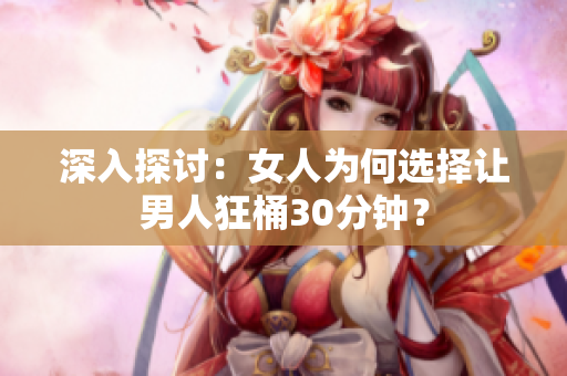 深入探讨：女人为何选择让男人狂桶30分钟？