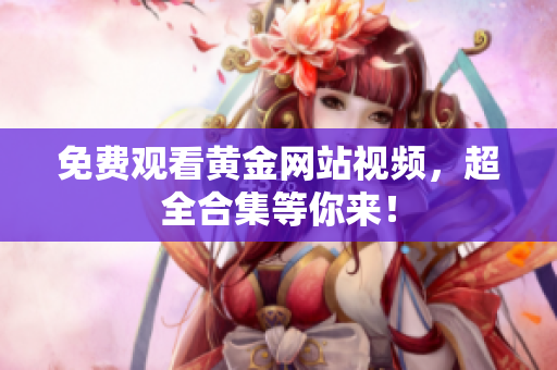 免费观看黄金网站视频，超全合集等你来！