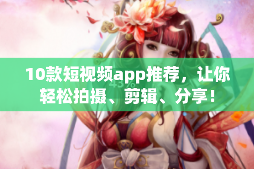 10款短视频app推荐，让你轻松拍摄、剪辑、分享！
