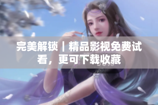 完美解锁｜精品影视免费试看，更可下载收藏