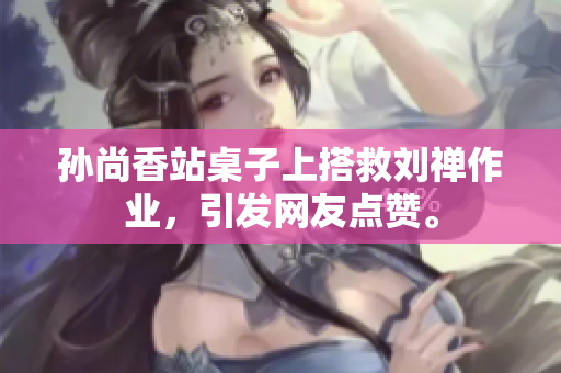 孙尚香站桌子上搭救刘禅作业，引发网友点赞。